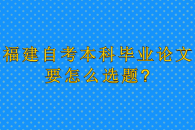 福建自考本科畢業論文要怎么選題