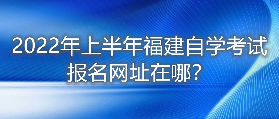2022年上半年福建自學考試報名網址在哪？